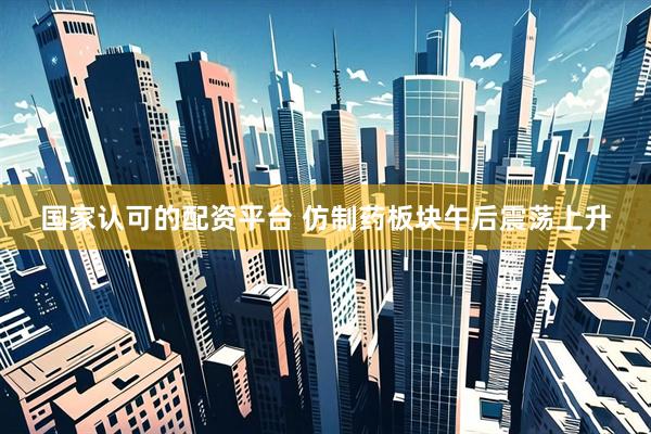 国家认可的配资平台 仿制药板块午后震荡上升