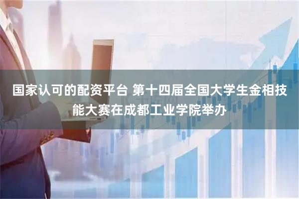 国家认可的配资平台 第十四届全国大学生金相技能大赛在成都工业学院举办