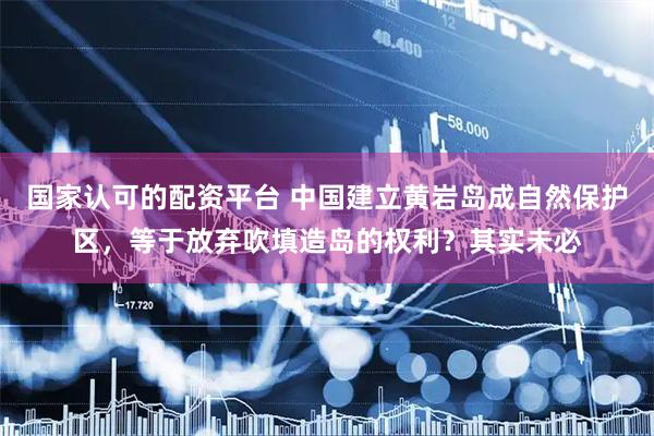 国家认可的配资平台 中国建立黄岩岛成自然保护区，等于放弃吹填造岛的权利？其实未必
