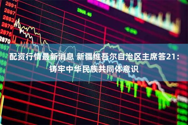 配资行情最新消息 新疆维吾尔自治区主席答21：铸牢中华民族共同体意识