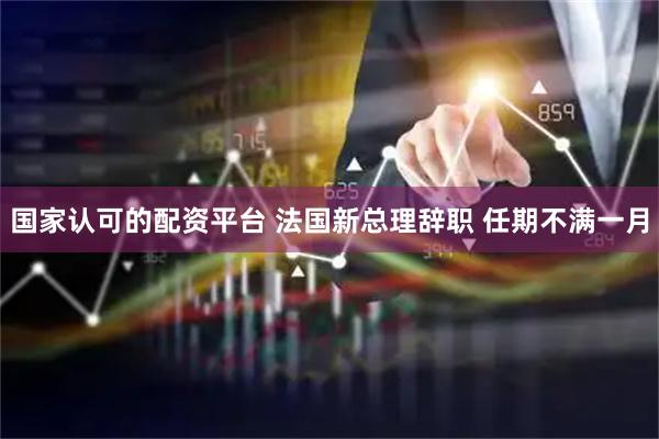 国家认可的配资平台 法国新总理辞职 任期不满一月