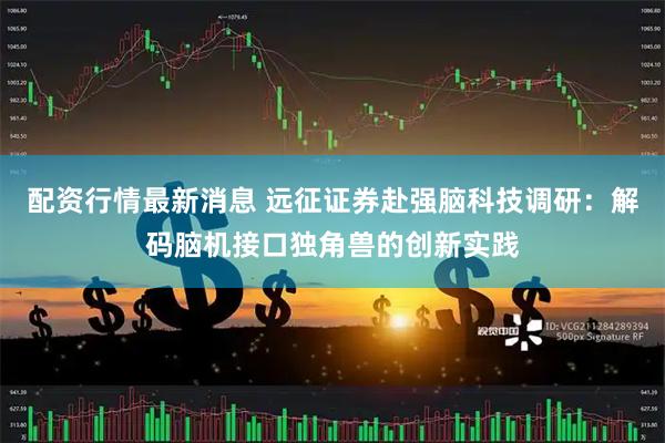配资行情最新消息 远征证券赴强脑科技调研：解码脑机接口独角兽的创新实践