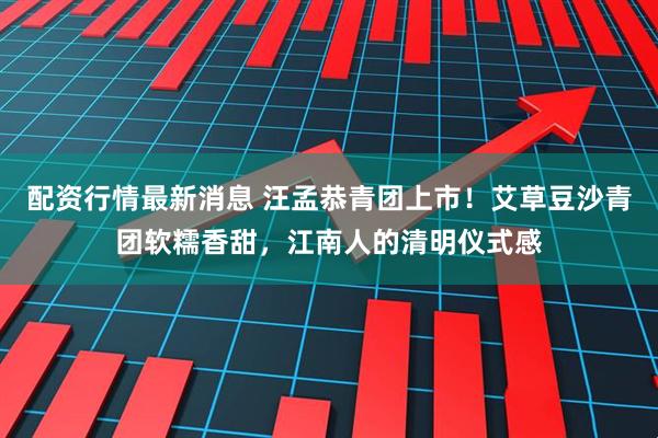 配资行情最新消息 汪孟恭青团上市！艾草豆沙青团软糯香甜，江南人的清明仪式感