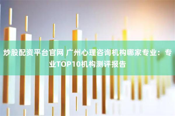 炒股配资平台官网 广州心理咨询机构哪家专业：专业TOP10机构测评报告