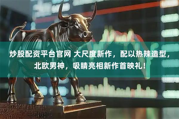 炒股配资平台官网 大尺度新作，配以热辣造型，北欧男神，吸睛亮相新作首映礼！