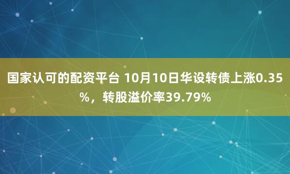 国家认可的配资平台 10月10日华设转债上涨0.35%，转股溢价率39.79%