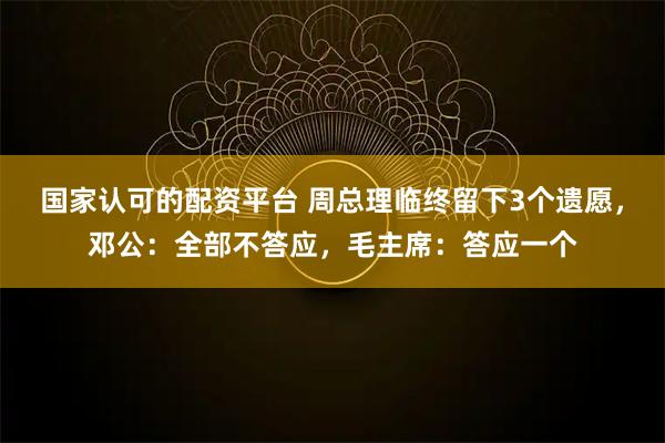国家认可的配资平台 周总理临终留下3个遗愿，邓公：全部不答应，毛主席：答应一个