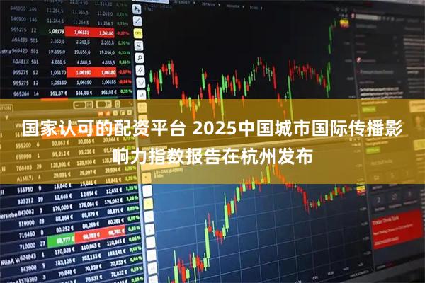 国家认可的配资平台 2025中国城市国际传播影响力指数报告在杭州发布