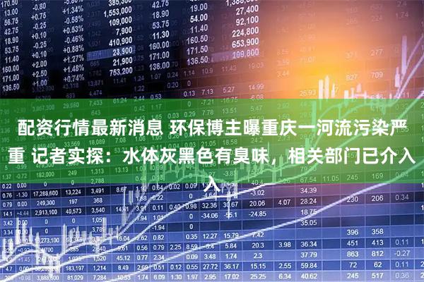 配资行情最新消息 环保博主曝重庆一河流污染严重 记者实探：水体灰黑色有臭味，相关部门已介入