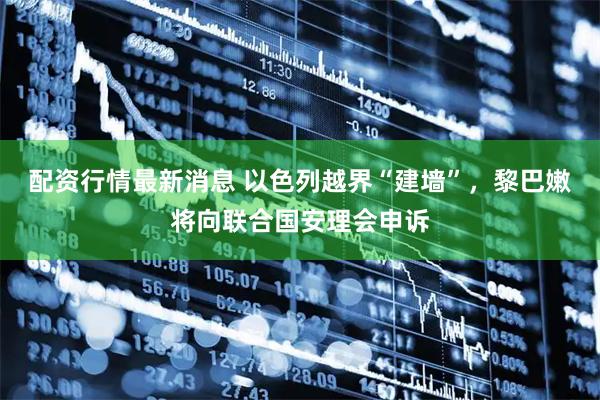 配资行情最新消息 以色列越界“建墙”，黎巴嫩将向联合国安理会申诉