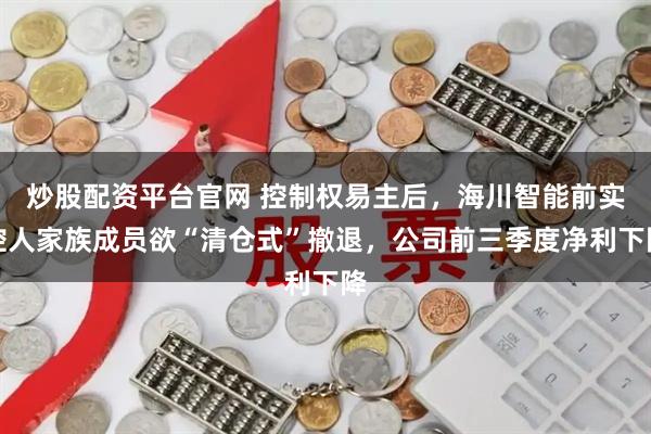 炒股配资平台官网 控制权易主后，海川智能前实控人家族成员欲“清仓式”撤退，公司前三季度净利下降