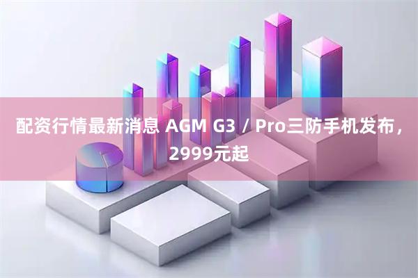 配资行情最新消息 AGM G3 / Pro三防手机发布，2999元起