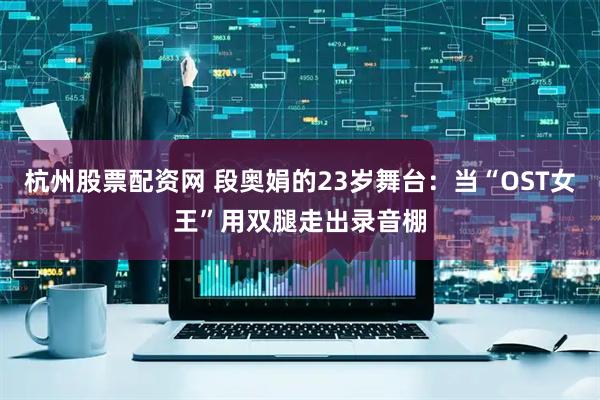 杭州股票配资网 段奥娟的23岁舞台：当“OST女王”用双腿走出录音棚