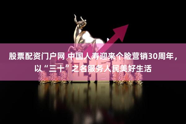 股票配资门户网 中国人寿迎来个险营销30周年，以“三十”之名服务人民美好生活