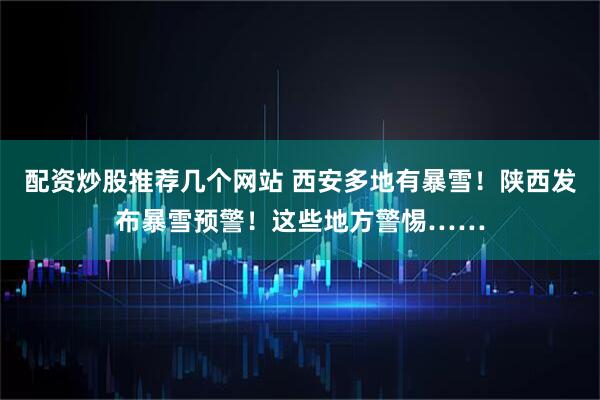 配资炒股推荐几个网站 西安多地有暴雪！陕西发布暴雪预警！这些地方警惕……