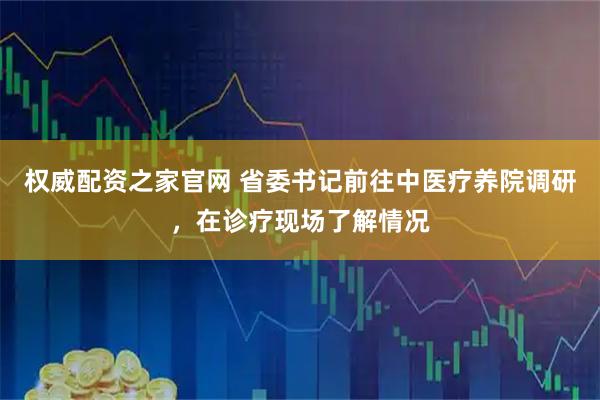 权威配资之家官网 省委书记前往中医疗养院调研，在诊疗现场了解情况