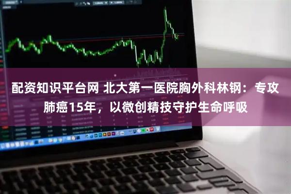 配资知识平台网 北大第一医院胸外科林钢：专攻肺癌15年，以微创精技守护生命呼吸