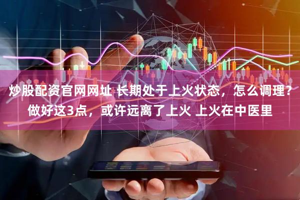 炒股配资官网网址 长期处于上火状态，怎么调理？做好这3点，或许远离了上火 上火在中医里