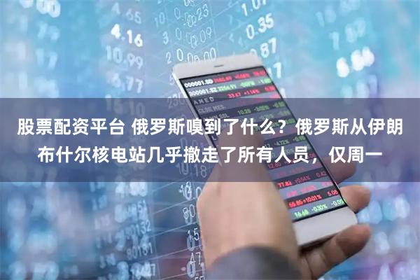 股票配资平台 俄罗斯嗅到了什么？俄罗斯从伊朗布什尔核电站几乎撤走了所有人员，仅周一