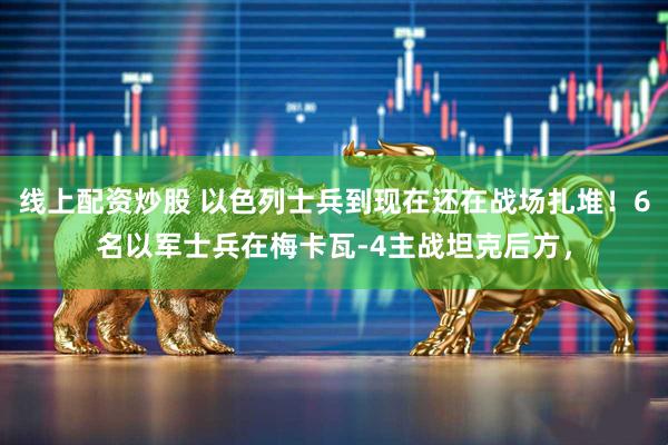 线上配资炒股 以色列士兵到现在还在战场扎堆！6名以军士兵在梅卡瓦-4主战坦克后方，
