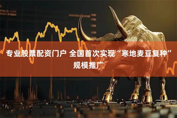 专业股票配资门户 全国首次实现“寒地麦豆复种”规模推广
