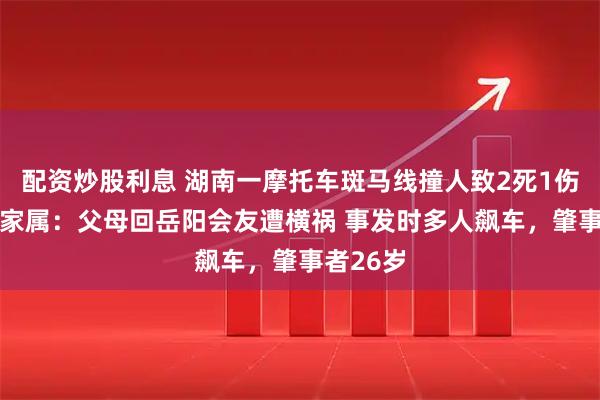 配资炒股利息 湖南一摩托车斑马线撞人致2死1伤 受害者家属：父母回岳阳会友遭横祸 事发时多人飙车，肇事者26岁