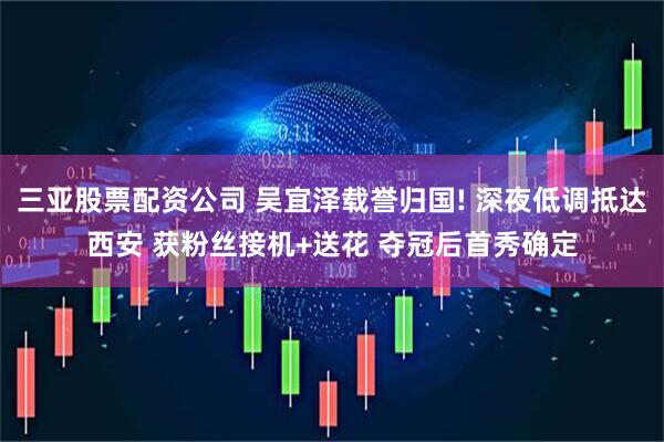 三亚股票配资公司 吴宜泽载誉归国! 深夜低调抵达西安 获粉丝接机+送花 夺冠后首秀确定