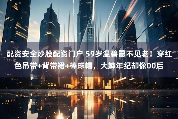 配资安全炒股配资门户 59岁温碧霞不见老！穿红色吊带+背带裙+棒球帽，大婶年纪却像00后