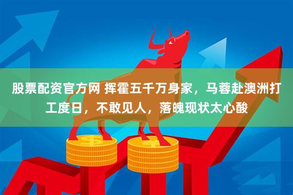 股票配资官方网 挥霍五千万身家，马蓉赴澳洲打工度日，不敢见人，落魄现状太心酸