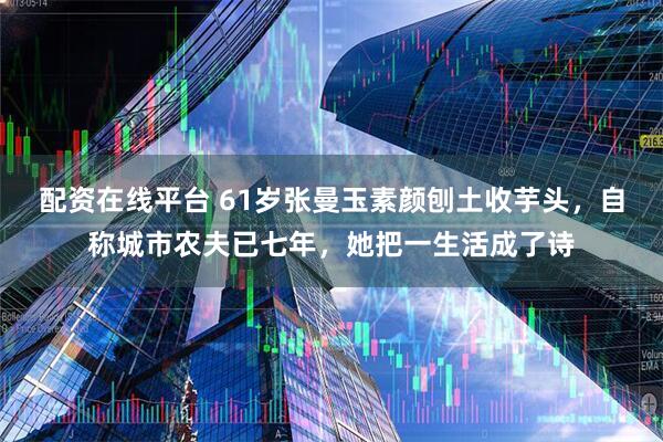配资在线平台 61岁张曼玉素颜刨土收芋头，自称城市农夫已七年，她把一生活成了诗