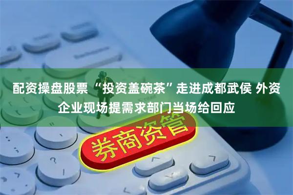 配资操盘股票 “投资盖碗茶”走进成都武侯 外资企业现场提需求部门当场给回应