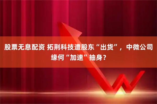 股票无息配资 拓荆科技遭股东“出货”，中微公司缘何“加速”抽身？