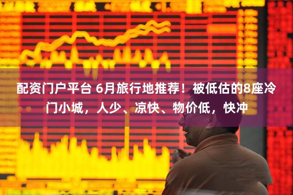 配资门户平台 6月旅行地推荐！被低估的8座冷门小城，人少、凉快、物价低，快冲