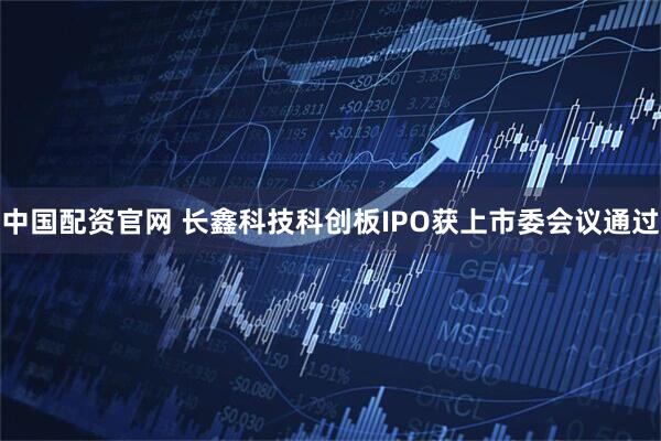 中国配资官网 长鑫科技科创板IPO获上市委会议通过