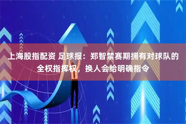上海股指配资 足球报：郑智禁赛期拥有对球队的全权指挥权，换人会给明确指令