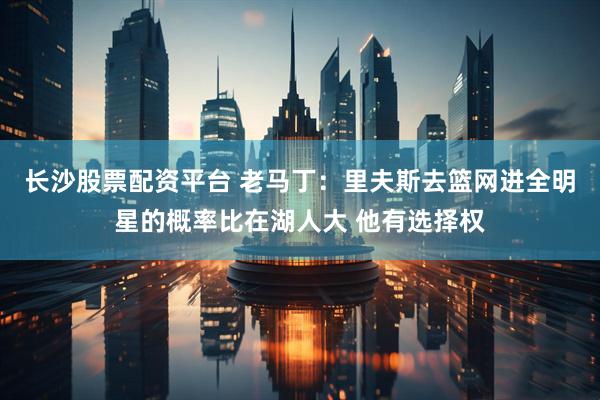 长沙股票配资平台 老马丁：里夫斯去篮网进全明星的概率比在湖人大 他有选择权