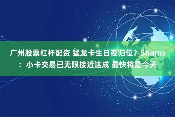 广州股票杠杆配资 猛龙卡生日夜归位？Shams：小卡交易已无限接近达成 最快将是今天