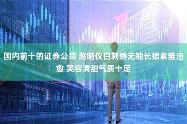 国内前十的证券公司 赵昭仪白刺绣无袖长裙素雅治愈 笑容清甜气质十足