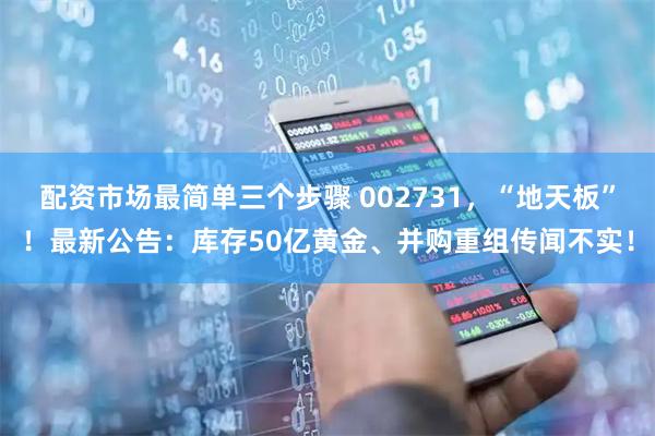 配资市场最简单三个步骤 002731，“地天板”！最新公告：库存50亿黄金、并购重组传闻不实！